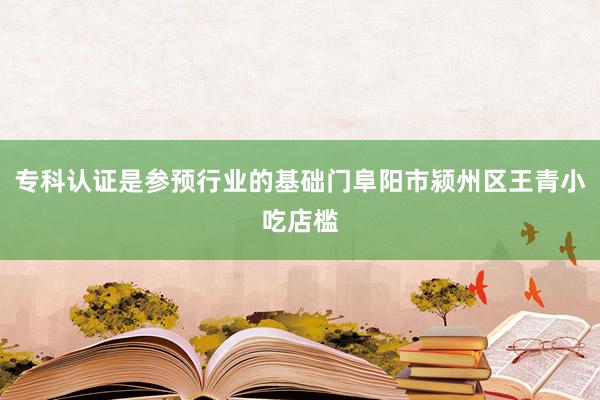 专科认证是参预行业的基础门阜阳市颍州区王青小吃店槛